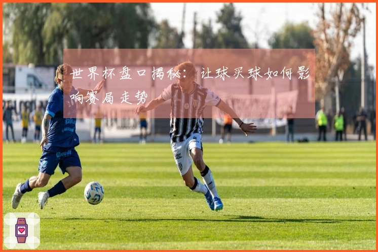 世界杯盘口揭秘：让球买球如何影响赛局走势