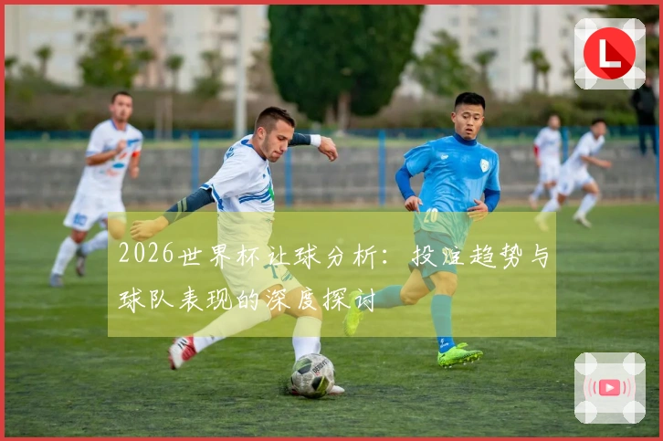 2026世界杯让球分析：投注趋势与球队表现的深度探讨