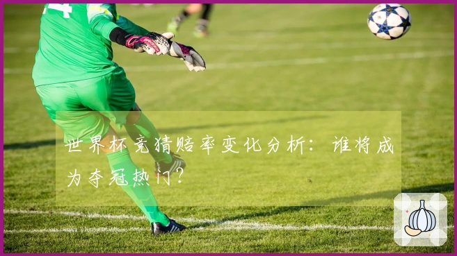 世界杯竞猜赔率变化分析：谁将成为夺冠热门？