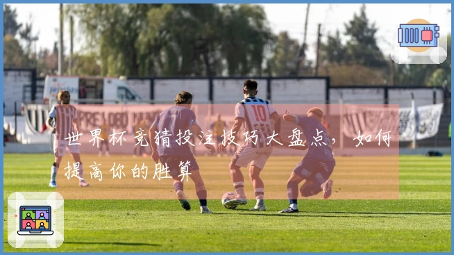 世界杯竞猜投注技巧大盘点，如何提高你的胜算